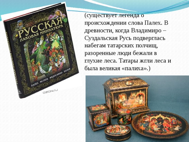 (существует легенда о происхождении слова Палех. В древности, когда Владимиро – Суздальская Русь подверглась набегам татарских полчищ, разоренные люди бежали в глухие леса. Татары жгли леса и была великая «палиха».) 
