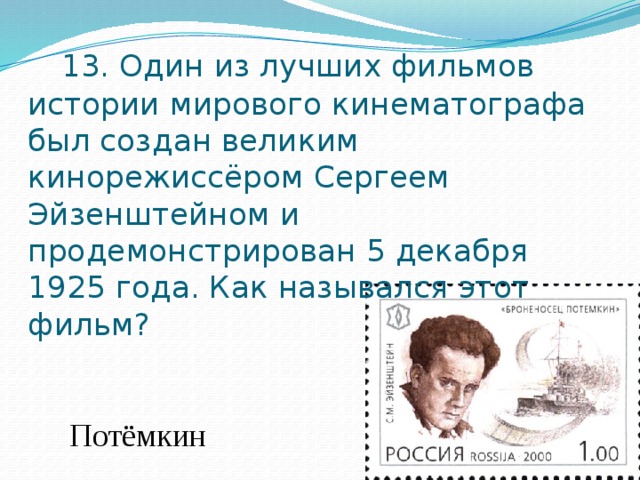  13. Один из лучших фильмов истории мирового кинематографа был создан великим кинорежиссёром Сергеем Эйзенштейном и продемонстрирован 5 декабря 1925 года. Как назывался этот фильм?  Потёмкин 