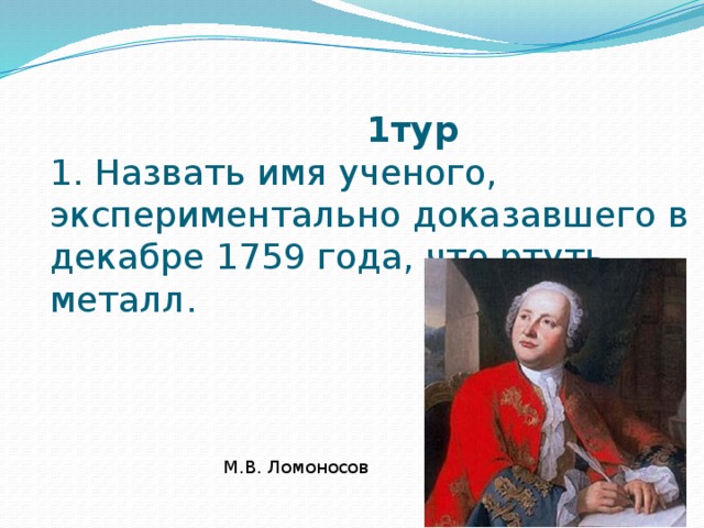   1тур  1. Назвать имя ученого, экспериментально доказавшего в декабре 1759 года, что ртуть – металл. М.В. Ломоносов 