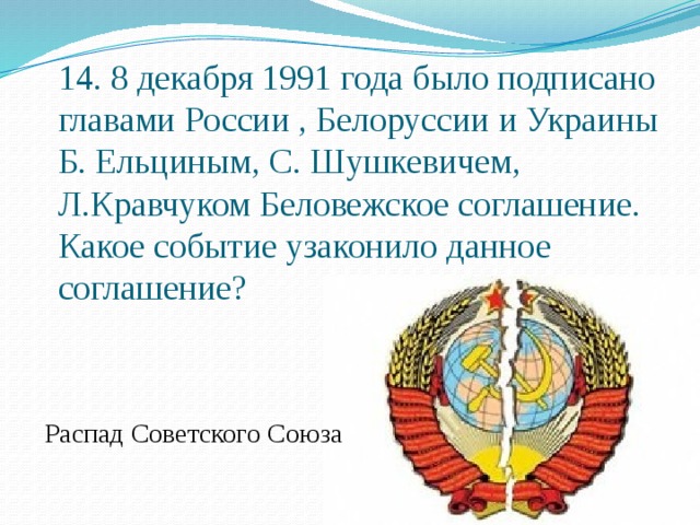 14. 8 декабря 1991 года было подписано главами России , Белоруссии и Украины Б. Ельциным, С. Шушкевичем, Л.Кравчуком Беловежское соглашение. Какое событие узаконило данное соглашение? Распад Советского Союза 