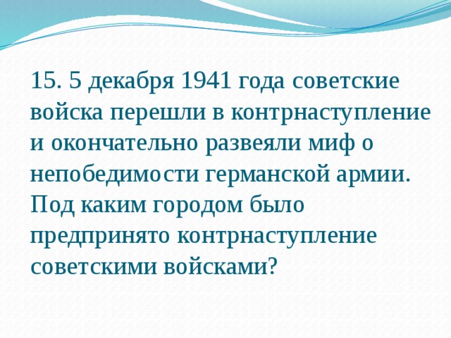 15. 5 декабря 1941 года советские войска перешли в контрнаступление и окончательно развеяли миф о непобедимости германской армии. Под каким городом было предпринято контрнаступление советскими войсками? 