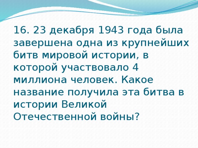 16. 23 декабря 1943 года была завершена одна из крупнейших битв мировой истории, в которой участвовало 4 миллиона человек. Какое название получила эта битва в истории Великой Отечественной войны? 