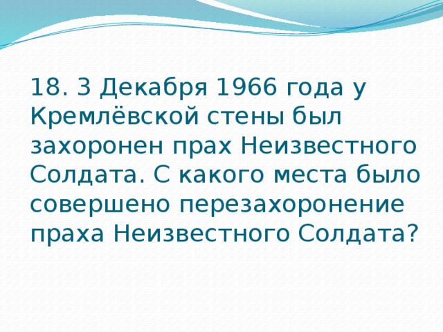 18. 3 Декабря 1966 года у Кремлёвской стены был захоронен прах Неизвестного Солдата. С какого места было совершено перезахоронение праха Неизвестного Солдата? 