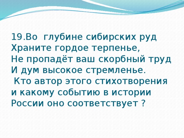 19.Во глубине сибирских руд  Храните гордое терпенье,  Не пропадёт ваш скорбный труд И дум высокое стремленье.  Кто автор этого стихотворения и какому событию в истории России оно соответствует ? 