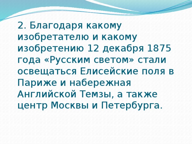 2. Благодаря какому изобретателю и какому изобретению 12 декабря 1875 года «Русским светом» стали освещаться Елисейские поля в Париже и набережная Английской Темзы, а также центр Москвы и Петербурга.   