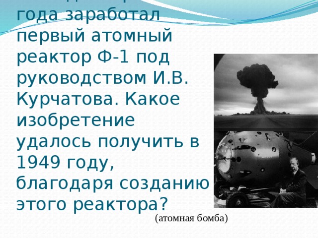 5. 25 декабря 1946 года заработал первый атомный реактор Ф-1 под руководством И.В. Курчатова. Какое изобретение удалось получить в 1949 году, благодаря созданию этого реактора? (атомная бомба) 