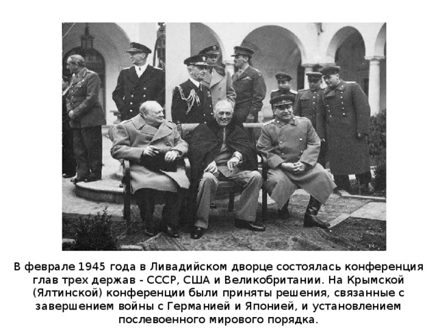 В феврале 1945 года в Ливадийском дворце состоялась конференция глав трех держав - СССР, США и Великобритании. На Крымской (Ялтинской) конференции были приняты решения, связанные с завершением войны с Германией и Японией, и установлением послевоенного мирового порядка. 