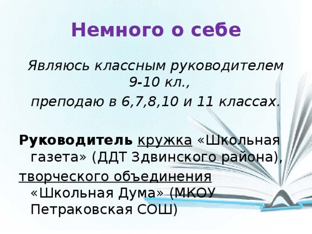 Немного о себе Являюсь классным руководителем 9-10 кл., преподаю в 6,7,8,10 и 11 классах.  Руководитель кружка  «Школьная газета» (ДДТ Здвинского района), творческого объединения «Школьная Дума» (МКОУ Петраковская СОШ) 