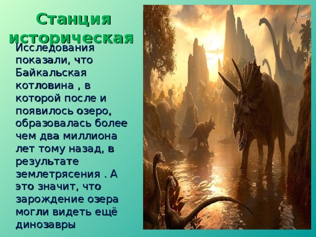  Станция  историческая  Исследования показали, что Байкальская котловина , в которой после и появилось озеро, образовалась более чем два миллиона лет тому назад, в результате землетрясения . А это значит, что зарождение озера могли видеть ещё динозавры  