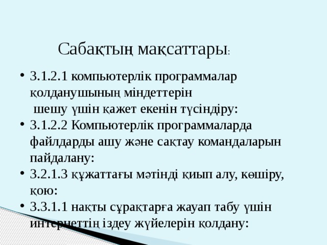 Сабақтың мақсаттары : 3.1.2.1 компьютерлік программалар қолданушының міндеттерін  шешу үшін қажет екенін түсіндіру: 3.1.2.2 Компьютерлік программаларда файлдарды ашу және сақтау командаларын пайдалану: 3.2.1.3 құжаттағы мәтінді қиып алу, көшіру, қою: 3.3.1.1 нақты сұрақтарға жауап табу үшін интернеттің іздеу жүйелерін қолдану: 