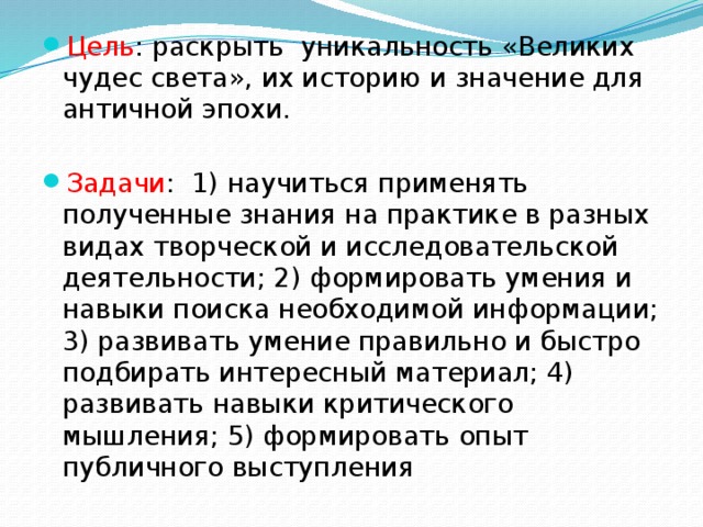 Цель : раскрыть уникальность «Великих чудес света», их историю и значение для античной эпохи. Задачи : 1) научиться применять полученные знания на практике в разных видах творческой и исследовательской деятельности; 2) формировать умения и навыки поиска необходимой информации; 3) развивать умение правильно и быстро подбирать интересный материал; 4) развивать навыки критического мышления; 5) формировать опыт публичного выступления 