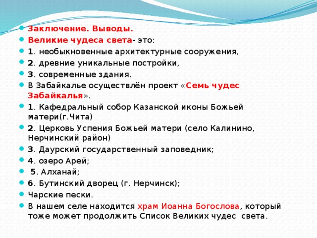 Заключение. Выводы. Великие чудеса света - это: 1 . необыкновенные архитектурные сооружения, 2 . древние уникальные постройки, 3 . современные здания. В Забайкалье осуществлён проект « Семь чудес Забайкалья ». 1 . Кафедральный собор Казанской иконы Божьей матери(г.Чита) 2 . Церковь Успения Божьей матери (село Калинино, Нерчинский район) 3 . Даурский государственный заповедник; 4 . озеро Арей;  5 . Алханай; 6 . Бутинский дворец (г. Нерчинск); Чарские пески. В нашем селе находится храм Иоанна Богослова , который тоже может продолжить Список Великих чудес света. 