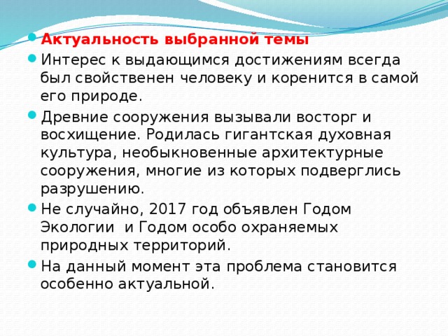 Актуальность выбранной темы Интерес к выдающимся достижениям всегда был свойственен человеку и коренится в самой его природе. Древние сооружения вызывали восторг и восхищение. Родилась гигантская духовная культура, необыкновенные архитектурные сооружения, многие из которых подверглись разрушению. Не случайно, 2017 год объявлен Годом Экологии и Годом особо охраняемых природных территорий. На данный момент эта проблема становится особенно актуальной. 