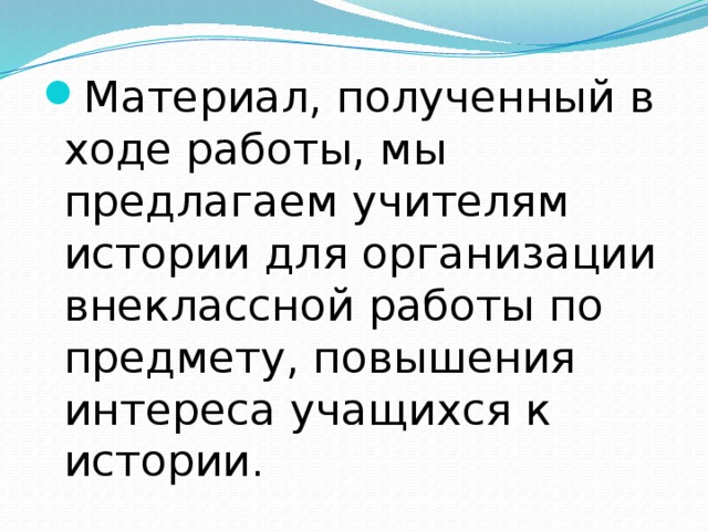 Материал, полученный в ходе работы, мы предлагаем учителям истории для организации внеклассной работы по предмету, повышения интереса учащихся к истории. 