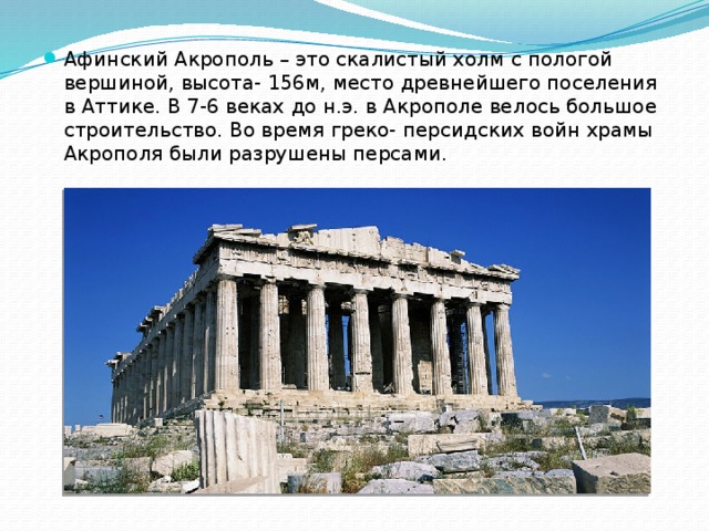 Афинский Акрополь – это скалистый холм с пологой вершиной, высота- 156м, место древнейшего поселения в Аттике. В 7-6 веках до н.э. в Акрополе велось большое строительство. Во время греко- персидских войн храмы Акрополя были разрушены персами. 