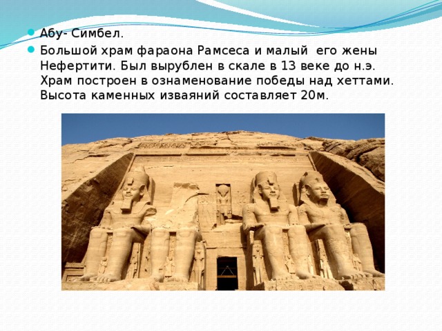 Абу- Симбел. Большой храм фараона Рамсеса и малый его жены Нефертити. Был вырублен в скале в 13 веке до н.э. Храм построен в ознаменование победы над хеттами. Высота каменных изваяний составляет 20м. 