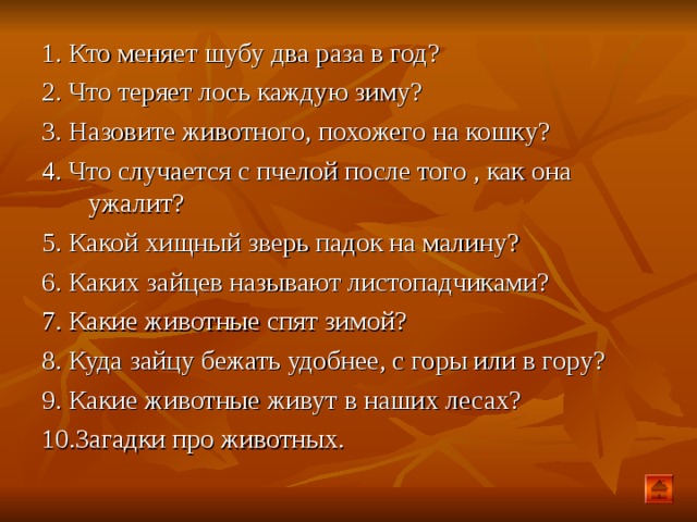 1. Кто меняет шубу два раза в год? 2. Что теряет лось каждую зиму? 3. Назовите животного, похожего на кошку? 4. Что случается с пчелой после того , как она ужалит? 5. Какой хищный зверь падок на малину? 6. Каких зайцев называют листопадчиками? 7. Какие животные спят зимой? 8. Куда зайцу бежать удобнее, с горы или в гору? 9. Какие животные живут в наших лесах? 10.Загадки про животных.