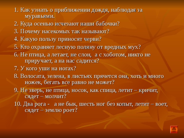 1. Как узнать о приближении дождя, наблюдая за муравьями. 2. Куда осенью исчезают наши бабочки? 3. Почему насекомых так называют? 4. Какую пользу приносят черви? 5. Кто охраняет лесную поляну от вредных мух? 6. Не птица, а летает, не слон, а с хоботом, никто не приручает, а на  нас садится? 7. У кого уши на ногах? 8. Волосата, зелена, в листьях прячется она, хоть и много ножек, бегать все равно не может? 9. Не зверь, не птица, носок, как спица, летит – кричит, сядет – молчит? 10. Два рога - а не бык, шесть ног без копыт, летит – воет, сядет – землю роет?