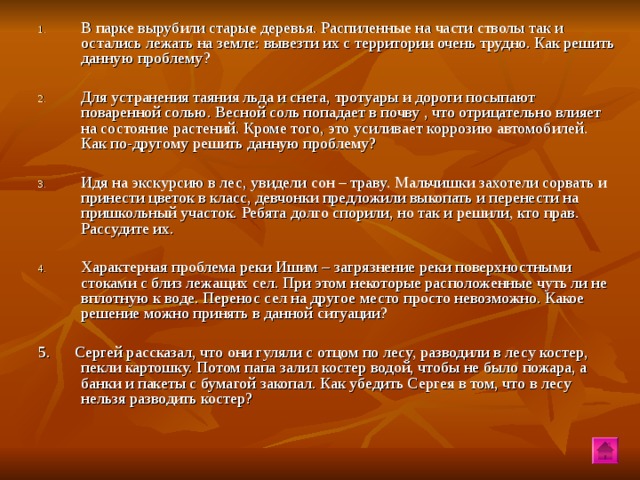 В парке вырубили старые деревья. Распиленные на части стволы так и остались лежать на земле: вывезти их с территории очень трудно. Как решить данную проблему? Для устранения таяния льда и снега, тротуары и дороги посыпают поваренной солью. Весной соль попадает в почву , что отрицательно влияет на состояние растений. Кроме того, это усиливает коррозию автомобилей. Как по-другому решить данную проблему? Идя на экскурсию в лес, увидели сон – траву. Мальчишки захотели сорвать и принести цветок в класс, девчонки предложили выкопать и перенести на пришкольный участок. Ребята долго спорили, но так и решили, кто прав. Рассудите их. Характерная проблема реки Ишим – загрязнение реки поверхностными стоками с близ лежащих сел. При этом некоторые расположенные чуть ли не вплотную к воде. Перенос сел на другое место просто невозможно. Какое решение можно принять в данной ситуации?