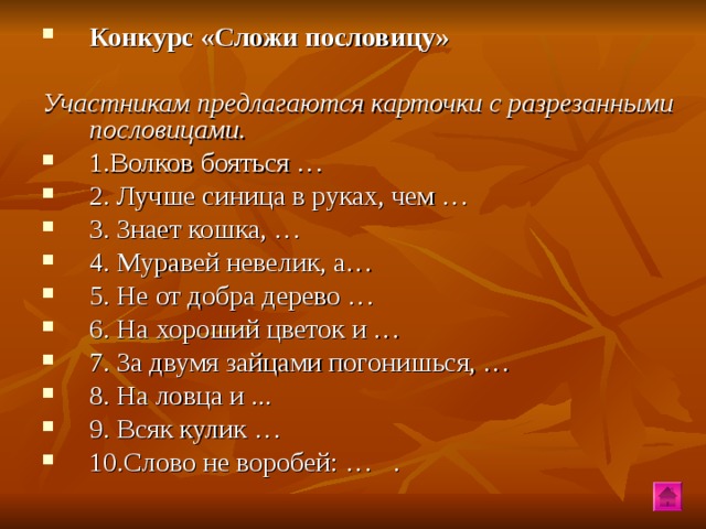 Конкурс «Сложи пословицу»  Участникам предлагаются карточки с разрезанными пословицами. 1.Волков бояться … 2. Лучше синица в руках, чем … 3. Знает кошка, … 4. Муравей невелик, а… 5. Не от добра дерево … 6. На хороший цветок и … 7. За двумя зайцами погонишься, … 8. На ловца и ... 9. Всяк кулик … 10.Слово не воробей: … .