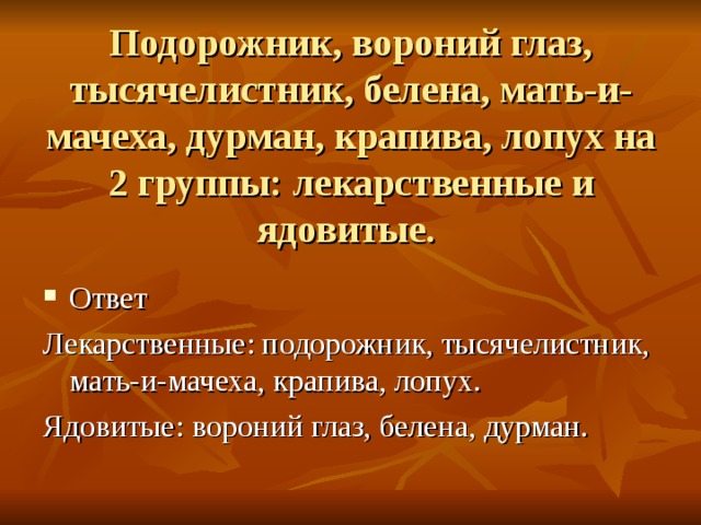 Подорожник, вороний глаз, тысячелистник, белена, мать-и-мачеха, дурман, крапива, лопух на 2 группы: лекарственные и ядовитые. Ответ Лекарственные: подорожник, тысячелистник, мать-и-мачеха, крапива, лопух. Ядовитые: вороний глаз, белена, дурман.