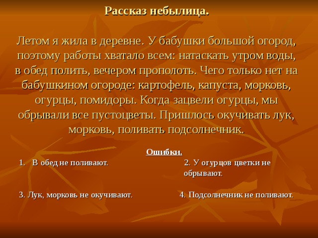 Рассказ небылица.   Летом я жила в деревне. У бабушки большой огород, поэтому работы хватало всем: натаскать утром воды, в обед полить, вечером прополоть. Чего только нет на бабушкином огороде: картофель, капуста, морковь, огурцы, помидоры. Когда зацвели огурцы, мы обрывали все пустоцветы. Пришлось окучивать лук, морковь, поливать подсолнечник.  Ошибки. 1. В обед не поливают. 2. У огурцов цветки не  обрывают. 3. Лук, морковь не окучивают. 4. Подсолнечник не поливают.