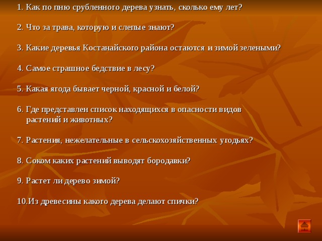 1. Как по пню срубленного дерева узнать, сколько ему лет? 2. Что за трава, которую и слепые знают? 3. Какие деревья Костанайского района остаются и зимой зелеными? 4. Самое страшное бедствие в лесу? 5. Какая ягода бывает черной, красной и белой? 6. Где представлен список находящихся в опасности видов  растений и животных? 7. Растения, нежелательные в сельскохозяйственных угодьях? 8. Соком каких растений выводят бородавки? 9. Растет ли дерево зимой? 10.Из древесины какого дерева делают спички?