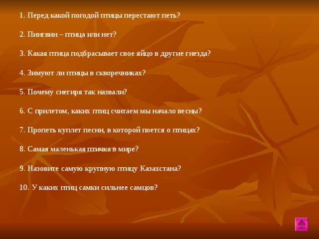 1. Перед какой погодой птицы перестают петь? 2. Пингвин – птица или нет? 3. Какая птица подбрасывает свое яйцо в другие гнезда? 4. Зимуют ли птицы в скворечниках? 5. Почему снегиря так назвали? 6. С прилетом, каких птиц считаем мы начало весны? 7. Пропеть куплет песни, в которой поется о птицах? 8. Самая маленькая птичка в мире? 9. Назовите самую крупную птицу Казахстана? 10. У каких птиц самки сильнее самцов?