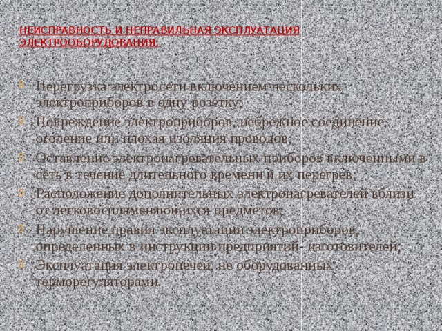 Неисправность и неправильная эксплуатация электрооборудования:   Перегрузка электросети включением нескольких электроприборов в одну розетку; Повреждение электроприборов, небрежное соединение, оголение или плохая изоляция проводов; Оставление электронагревательных приборов включенными в сеть в течение длительного времени и их перегрев; Расположение дополнительных электронагревателей вблизи от легковоспламеняющихся предметов; Нарушение правил эксплуатации электроприборов, определенных в инструкции предприятий- изготовителей; Эксплуатация электропечей, не оборудованных терморегуляторами. 