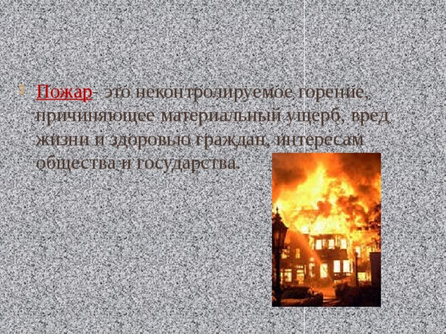 Пожар - это неконтролируемое горение, причиняющее материальный ущерб, вред жизни и здоровью граждан, интересам общества и государства. 