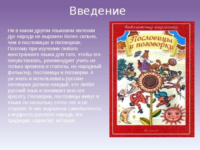 Введение Ни в каком другом языковом явлении дух народа не выражен более сильно, чем в пословицах и поговорках. Поэтому при изучении любого иностранного языка для того, чтобы его почувствовать, рекомендуют учить не только времена и глаголы, но народный фольклор, пословицы и поговорки. А уж знать и использовать русские поговорки должен каждый, кто любит русский язык и понимает всю его красоту. Поговорки, пословицы живут в языке по нескольку сотен лет и не стареют. В них выражена самобытность и мудрость русского народа, его традиции, характер, история. 