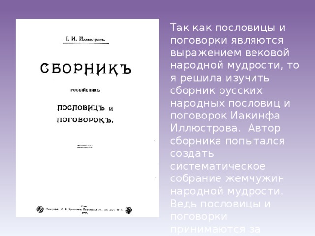 Так как пословицы и поговорки являются выражением вековой народной мудрости, то я решила изучить сборник русских народных пословиц и поговорок Иакинфа Иллюстрова. Автор сборника попытался создать систематическое собрание жемчужин народной мудрости. Ведь пословицы и поговорки принимаются за первобытные источники права 