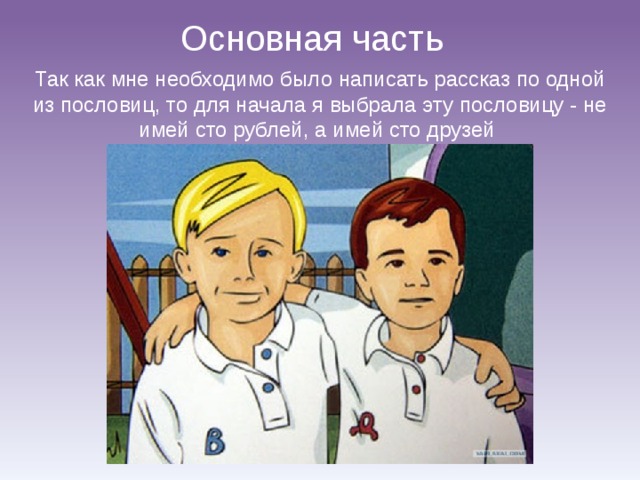 Основная часть Так как мне необходимо было написать рассказ по одной из пословиц, то для начала я выбрала эту пословицу - не имей сто рублей, а имей сто друзей 