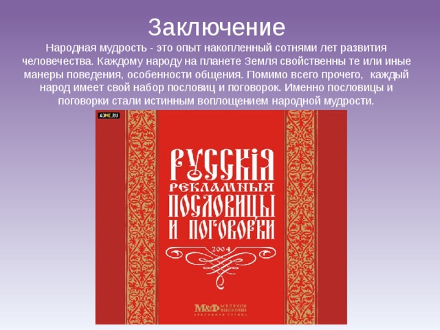 Заключение Народная мудрость - это опыт накопленный сотнями лет развития человечества. Каждому народу на планете Земля свойственны те или иные манеры поведения, особенности общения. Помимо всего прочего, каждый народ имеет свой набор пословиц и поговорок. Именно пословицы и поговорки стали истинным воплощением народной мудрости. 