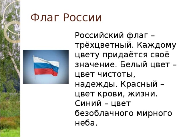 Флаг России  Российский флаг – трёхцветный. Каждому цвету придаётся своё значение. Белый цвет – цвет чистоты, надежды. Красный – цвет крови, жизни. Синий – цвет безоблачного мирного неба. 