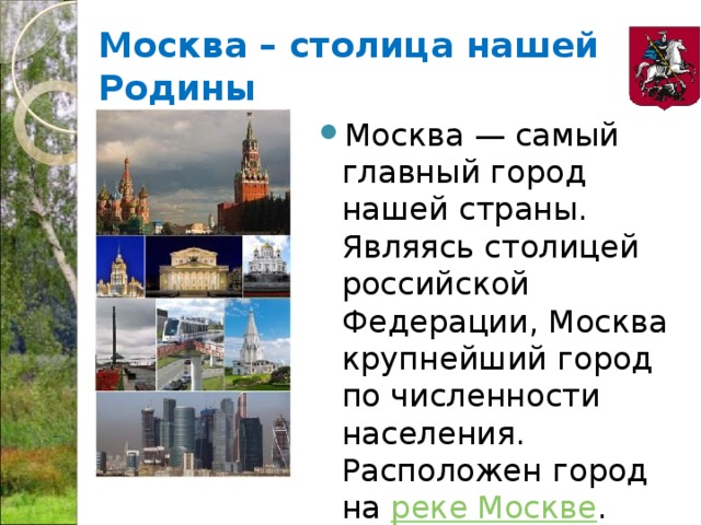 Москва – столица нашей Родины Москва — самый главный город нашей страны. Являясь столицей российской Федерации, Москва крупнейший город по численности населения. Расположен город на  реке Москве . 
