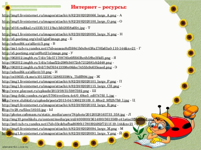 Интернет – ресурсы: http://img0.liveinternet.ru/images/attach/c/4/82/20/82020066_large_A.png  - А http://img0.liveinternet.ru/images/attach/c/4/82/20/82020100_large_O.png  - О http://s016.radikal.ru/i335/1011/9a/c3d42058a6fct.jpg  - Т http://img1.liveinternet.ru/images/attach/c/4/82/20/82020095_large_N.png  - Н http://s5.postimg.org/s1n21gjaf/image.png  - Б http://school64.uz/alfavit/3.png  - В http://im1-tub-ru.yandex.net/i?id=aeaeac8cf59841b0e9e438a178fa63a0-110-144&n=21  - Г http://s5.postimg.org/ux9bzt21z/image.png  - У http://062012.imgbb.ru/7/d/c/7dc571709783e6f0563bc4b58be3f4d5.png  - Я http://062012.imgbb.ru/1/d/a/1daaf22c298b34072cb7212681cb2d48.png  - Ю http://062012.imgbb.ru/9/d/7/9d763413398e06dec74553c9c635eaed.png  - Э http://school64.uz/alfavit/10.png  - И http://cs10655.vk.me/u10112581/128833598/x_75dff894.jpg  - Ж http://img1.liveinternet.ru/images/attach/c/4/82/20/82020101_large_P.png  - П http://img1.liveinternet.ru/images/attach/c/4/82/20/82020115_large_CH.png  - Ч http://www.playcast.ru/uploads/2013/08/31/5987592.png  - Ш http://img-fotki.yandex.ru/get/5706/svetlera.4c4/0_68ce5_ed0747fd_L.jpg  - Щ http://www.clubkid.ru/uploads/posts/2013-04/1366219109_0_68ce2_9f52b7b9_l.jpg  - Ц http://img0.liveinternet.ru/images/attach/c/4/82/20/82020102_large_R.png  - Р http://tv29.ru/files/18103.jpg  - Ы http://photos.cafemam.ru/static_media/users/78/photo/20120528163733_358.jpg  - Л http://img10.proshkolu.ru/content/media/pic/std/4000000/3614000/3613569-c41a4ac3f9b2dddd.png  - Ф http://im0-tub-ru.yandex.net/i?id=33cdebafbad609f41780392d82f7211f-19-144&n=21  - С http://img0.liveinternet.ru/images/attach/c/4/82/20/82020094_large_M.png  - М http://img1.liveinternet.ru/images/attach/c/4/82/20/82020091_large_Y.png  - Й 