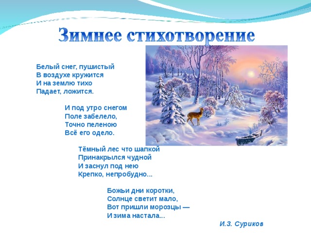  Белый снег, пушистый  В воздухе кружится  И на землю тихо  Падает, ложится.   И под утро снегом  Поле забелело,  Точно пеленою  Всё его одело.   Тёмный лес что шапкой  Принакрылся чудной  И заснул под нею  Крепко, непробудно...   Божьи дни коротки,  Солнце светит мало,  Вот пришли морозцы —  И зима настала...  И.З. Суриков 