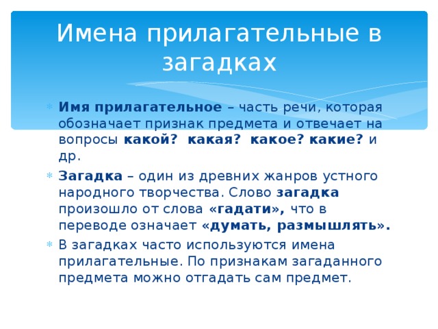 Имена прилагательные в загадках Имя прилагательное – часть речи, которая обозначает признак предмета и отвечает на вопросы какой? какая? какое? какие? и др. Загадка – один из древних жанров устного народного творчества. Слово загадка произошло от слова «гадати», что в переводе означает «думать, размышлять». В загадках часто используются имена прилагательные. По признакам загаданного предмета можно отгадать сам предмет. 