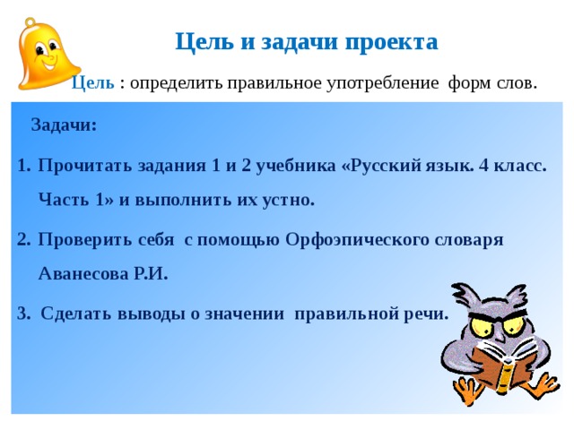 Цель и задачи проекта Цель : определить правильное употребление форм слов.  Задачи: Прочитать задания 1 и 2 учебника «Русский язык. 4 класс. Часть 1» и выполнить их устно. Проверить себя с помощью Орфоэпического словаря Аванесова Р.И. 3. Сделать выводы о значении правильной речи.   