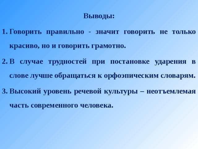  Выводы: Говорить правильно - значит говорить не только красиво, но и говорить грамотно. В случае трудностей при постановке ударения в слове лучше обращаться к орфоэпическим словарям. Высокий уровень речевой культуры – неотъемлемая часть современного человека.   