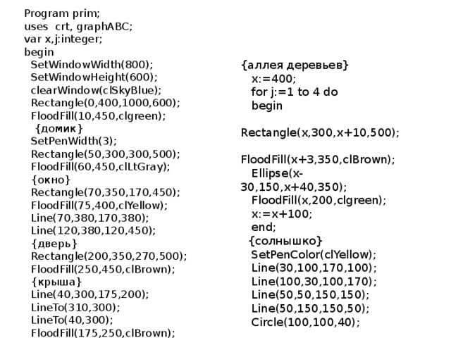 Program prim; uses crt, graphABC; var x,j:integer; begin  SetWindowWidth(800);  SetWindowHeight(600);  clearWindow(clSkyBlue);  Rectangle(0,400,1000,600);  FloodFill(10,450,clgreen);  {домик}  SetPenWidth(3);  Rectangle(50,300,300,500);  FloodFill(60,450,clLtGray);  {окно}  Rectangle(70,350,170,450);  FloodFill(75,400,clYellow);  Line(70,380,170,380);  Line(120,380,120,450);  {дверь}  Rectangle(200,350,270,500);  FloodFill(250,450,clBrown);  {крыша}  Line(40,300,175,200);  LineTo(310,300);  LineTo(40,300);  FloodFill(175,250,clBrown); {аллея деревьев}  x:=400;  for j:=1 to 4 do  begin  Rectangle(x,300,x+10,500);  FloodFill(x+3,350,clBrown);  Ellipse(x-30,150,x+40,350);  FloodFill(x,200,clgreen);  x:=x+100;  end;  {солнышко}  SetPenColor(clYellow);  Line(30,100,170,100);  Line(100,30,100,170);  Line(50,50,150,150);  Line(50,150,150,50);  Circle(100,100,40);  FloodFill(100,100,clYellow);  end. 
