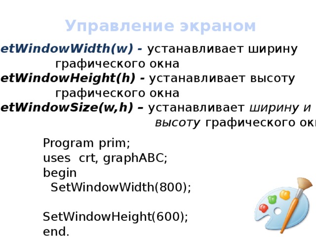Управление экраном SetWindowWidth(w) - устанавливает ширину     графического окна SetWindowHeight(h) - устанавливает высоту     графического окна SetWindowSize(w,h) – устанавливает  ширину и  высоту графического окна Program prim; uses crt, graphABC; begin  SetWindowWidth(800);  SetWindowHeight(600); end. 