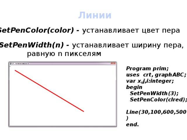 Линии SetPenColor(color) - устанавливает цвет пера SetPenWidth(n) - устанавливает ширину пера,     равную n пикселям Program prim; uses crt, graphABC; var x,j,i:integer; begin  SetPenWidth(3);  SetPenColor(clred);  Line(30,100,600,500) end. 