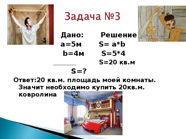  Дано: Решение: а=5м S = a * b b =4м S= 5*4 ________________  S= 20 кв.м  S= ? Ответ:20 кв.м. площадь моей комнаты. Значит необходимо купить 20кв.м. ковролина 