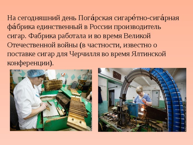 На сегодняшний день Пога́рская сигаре́тно-сига́рная фа́брика единственный в России производитель сигар. Фабрика работала и во время Великой Отечественной войны (в частности, известно о поставке сигар для Черчилля во время Ялтинской конференции). 