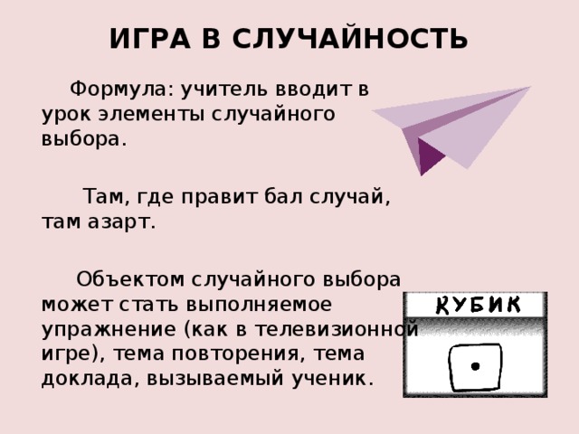 ИГРА В СЛУЧАЙНОСТЬ           Формула: учитель вводит в урок элементы случайного выбора.  Там, где правит бал случай, там азарт.  Объектом случайного выбора может стать выполняемое упражнение (как в телевизионной игре), тема повторения, тема доклада, вызываемый ученик. 