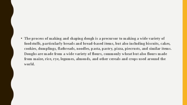 The process of making and shaping dough is a precursor to making a wide variety of foodstuffs, particularly breads and bread-based items, but also including biscuits, cakes, cookies, dumplings, flatbreads, noodles, pasta, pastry, pizza, piecrusts, and similar items. Doughs are made from a wide variety of flours, commonly wheat but also flours made from maize, rice, rye, legumes, almonds, and other cereals and crops used around the world. 