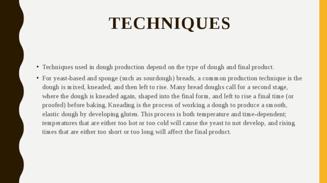 Techniques   Techniques used in dough production depend on the type of dough and final product. For yeast-based and sponge (such as sourdough) breads, a common production technique is the dough is mixed, kneaded, and then left to rise. Many bread doughs call for a second stage, where the dough is kneaded again, shaped into the final form, and left to rise a final time (or proofed) before baking.  Kneading is the process of working a dough to produce a smooth, elastic dough by developing gluten.  This process is both temperature and time-dependent; temperatures that are either too hot or too cold will cause the yeast to not develop, and rising times that are either too short or too long will affect the final product. 