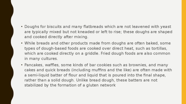 Doughs for biscuits and many flatbreads which are not leavened with yeast are typically mixed but not kneaded or left to rise; these doughs are shaped and cooked directly after mixing. While breads and other products made from doughs are often baked, some types of dough-based foods are cooked over direct heat, such as tortillas, which are cooked directly on a griddle. Fried dough foods are also common in many cultures. Pancakes, waffles, some kinds of bar cookies such as brownies, and many cakes and quick breads (including muffins and the like) are often made with a semi-liquid batter of flour and liquid that is poured into the final shape, rather than a solid dough. Unlike bread dough, these batters are not stabilized by the formation of a gluten network 